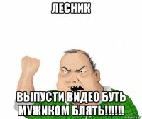 лесник выпусти видео буть мужиком блять!!!!!!