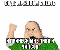 будь мужиком блеать и принеси мне пива и чипсов
