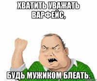 хватить уважать варфейс, будь мужиком блеать.