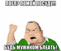 поел? помой посуду!! будь мужиком блеать!