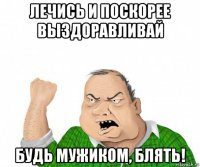 лечись и поскорее выздоравливай будь мужиком, блять!