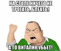 на столе ничего не трогать, блеать! а то виталик убьет!