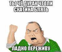 ты чё дурак чтоли скатина блять ладно переживу