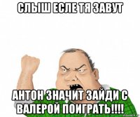 слыш есле тя завут антон значит зайди с валерой поиграть!!!!