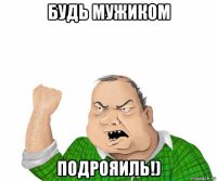 будь мужиком подрояиль!)