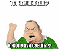 ты чем живешь? в жопу хуй суешь??