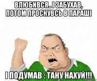 влюбився.. і забухав, потом проснувсь в параші і подумав : тану нахуй!!!