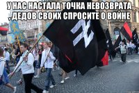 У нас настала точка невозврата , дедов своих спросите о войне 