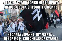 У нас настала точка невозврата дедов своих спросите о войне не слава украине , нет ребята ... позор моей взбесившейся стране !