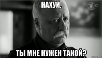 нахуй, ты мне нужен такой?