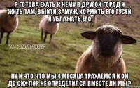 Я готова ехать к нему в другой город и жить там, выйти замуж, кормить его гусей и ублажать его Ну и что что мы 4 месяца трахаемся и он до сих пор не определился вместе ли мы?