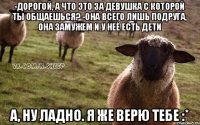 -Дорогой, а что это за девушка с которой ты общаешься? -Она всего лишь подруга, она замужем и у неё есть дети А, ну ладно. Я же верю тебе :*