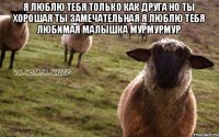 Я ЛЮБЛЮ ТЕБЯ ТОЛЬКО КАК ДРУГА НО ТЫ ХОРОШАЯ ТЫ ЗАМЕЧАТЕЛЬНАЯ Я ЛЮБЛЮ ТЕБЯ ЛЮБИМАЯ МАЛЫШКА МУРМУРМУР 