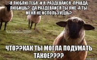 -я люблю тебя -и я, раздевайся -правда, любишь? -да раздевайся ты уже -а ты меня не используешь? что??как ты могла подумать такое????