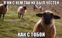 я ни с кем так не был честен как с тобой