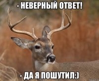 - Неверный ответ! - Да я пошутил:)