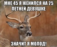 мне 45 я женился на 25 летней девушке значит я молод!