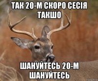 так 20-м скоро сесія такшо шануйтесь 20-м шануйтесь