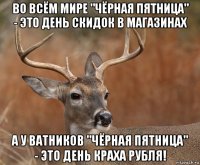 во всём мире "чёрная пятница" - это день скидок в магазинах а у ватников "чёрная пятница" - это день краха рубля!