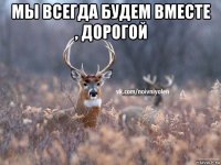 мы всегда будем вместе , дорогой 