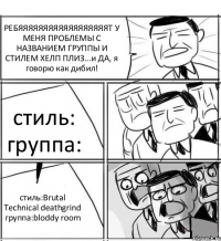 РЕБЯЯЯЯЯЯЯЯЯЯЯЯЯЯЯЯЯЯТ У МЕНЯ ПРОБЛЕМЫ С НАЗВАНИЕМ ГРУППЫ И СТИЛЕМ ХЕЛП ПЛИЗ...и ДА, я говорю как дибил! стиль: группа: стиль:Brutal Technical deathgrind группа:bloddy room