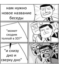 нам нужно новое название беседы "может сходим толпой в 3D?" "и снизу дно и сверху дно"