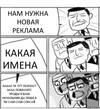 НАМ НУЖНА НОВАЯ РЕКЛАМА КАКАЯ ИМЕНА ААААА ЧЕ ТУТ ПОЛЗАЕТ АААА ПОМАГИТЕ УРОДЫ Я ВАШ НАЧАЛЬНИК ДА ПОШЕЛ ТЫ САМ СЕБЯ СПАСАЙ