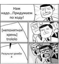 Нам надо...Придумаем по ходу! [непонятная хрень] trololo Результат:рембо 4