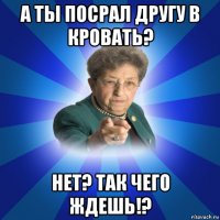 а ты посрал другу в кровать? нет? так чего ждешь!?