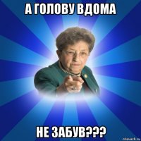 а голову вдома не забув???