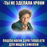 -ты не зделала уроки пошла нахуй дура тупая,отв для маши сомовой