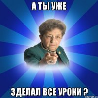 а ты уже зделал все уроки ?