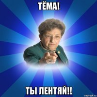 тёма! ты лентяй!!