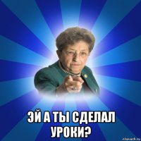  эй а ты сделал уроки?