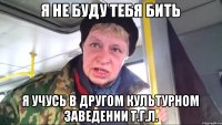 Я не буду тебя бить Я учусь в другом культурном заведении Т.Г.Л.