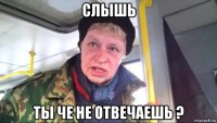 слышь ты че не отвечаешь ?