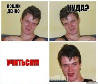 пошли Денис куда? учиться!!!