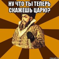 Ну что ты теперь скажешь царю? 