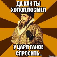 Да как ты холоп,посмел у царя такое спросить..