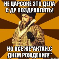 Не царсоке это дела с ДР поздравлять! Но все же"Актан,с днем рождения!"