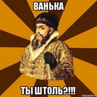 ВАНЬКА ТЫ ШТОЛЬ?!!!