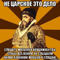 Не царское это дело слушать музыку в наушниках так, чтобы все вокруг не слышали какую ахуенную музыку я слушаю