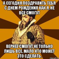 А сегодня поздравить тебя с днем рождения как я, не все смогут Вернее смогут не только лишь все, мало кто может это сделать.