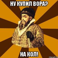 Ну купил вора? НА кол!