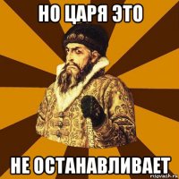 но царя это не останавливает