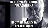 Не огорчай Леонида Аркадьевича поставь Паше 5 за презентацию