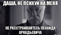 Даша, не психуй на меня не расстраивайтесь Леонида Аркадьевича