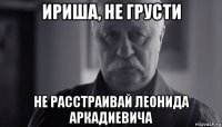 ириша, не грусти не расстраивай леонида аркадиевича