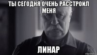 ты сегодня очень расстроил меня линар