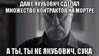 даже якубович сделал множество контрактов на мортре а ты, ты не якубович, сука